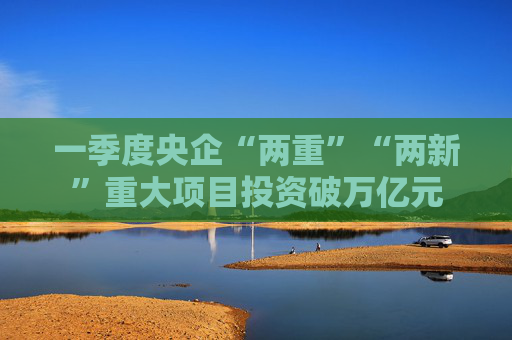 一季度央企“两重”“两新”重大项目投资破万亿元