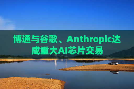 博通与谷歌、Anthropic达成重大AI芯片交易