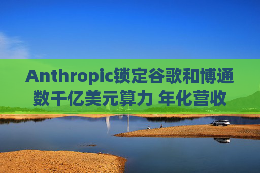 Anthropic锁定谷歌和博通数千亿美元算力 年化营收翻三倍至300亿美元