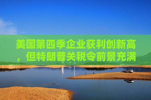 美国第四季企业获利创新高，但特朗普关税令前景充满不确定性