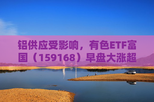 铝供应受影响，有色ETF富国（159168）早盘大涨超5%