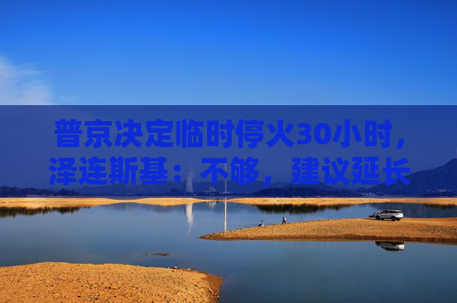 普京决定临时停火30小时，泽连斯基：不够，建议延长停火至30天