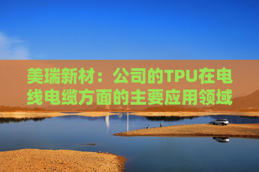 美瑞新材：公司的TPU在电线电缆方面的主要应用领域是汽车线束和充电桩线缆