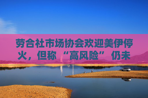 劳合社市场协会欢迎美伊停火，但称 “高风险” 仍未消除