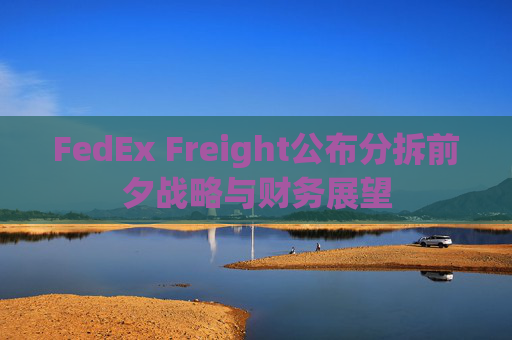 FedEx Freight公布分拆前夕战略与财务展望