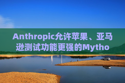 Anthropic允许苹果、亚马逊测试功能更强的Mythos模型