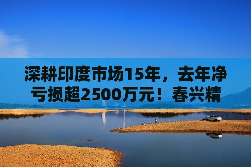 深耕印度市场15年，去年净亏损超2500万元！春兴精工拟出售印度子公司全部股权