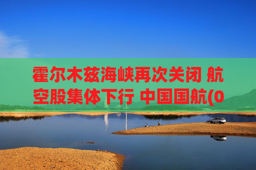 霍尔木兹海峡再次关闭 航空股集体下行 中国国航(00753)跌2.96%