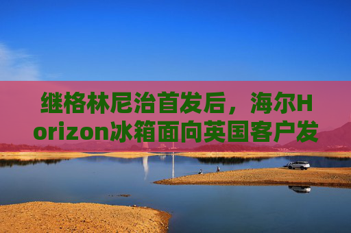 继格林尼治首发后，海尔Horizon冰箱面向英国客户发布