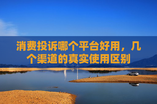 消费投诉哪个平台好用，几个渠道的真实使用区别