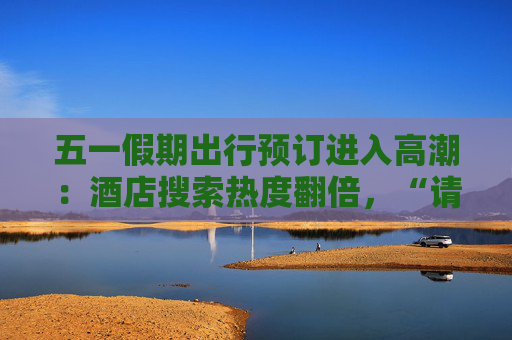 五一假期出行预订进入高潮：酒店搜索热度翻倍，“请4休11”拼假带动长线游