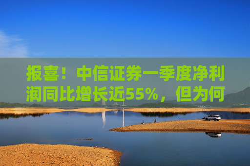 报喜！中信证券一季度净利润同比增长近55%，但为何开年来股价却持续走低？  第1张