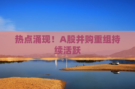 热点涌现！A股并购重组持续活跃