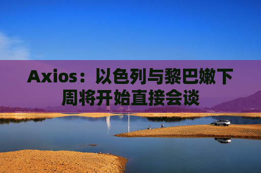 Axios:以色列与黎巴嫩下周将开始直接会谈 第1张 Axios:以色列与黎巴嫩下周将开始直接会谈 第1张