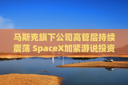 马斯克旗下公司高管层持续震荡 SpaceX加紧游说投资者  第1张