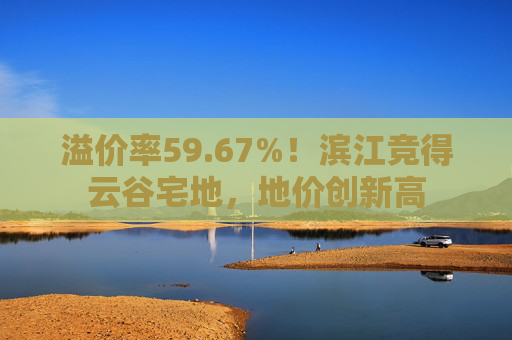 溢价率59.67%！滨江竞得云谷宅地，地价创新高