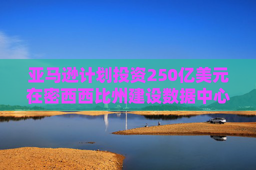 亚马逊计划投资250亿美元在密西西比州建设数据中心，创造2000个就业岗位