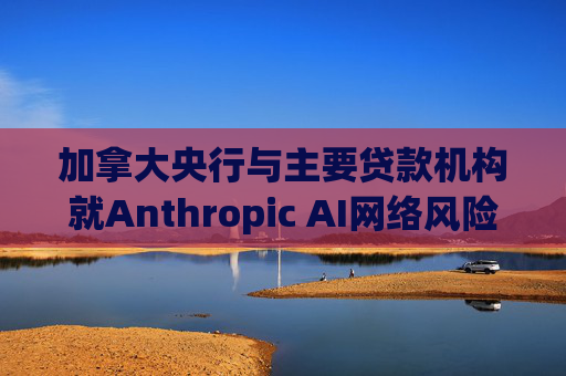 加拿大央行与主要贷款机构就Anthropic AI网络风险举行会议