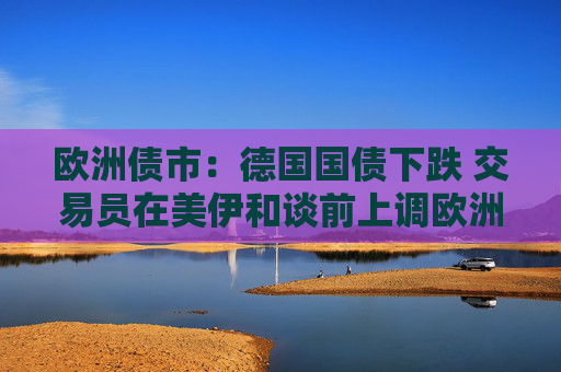 欧洲债市：德国国债下跌 交易员在美伊和谈前上调欧洲央行加息押注