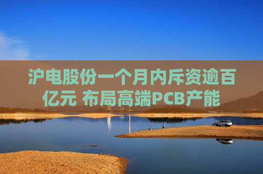 沪电股份一个月内斥资逾百亿元 布局高端PCB产能