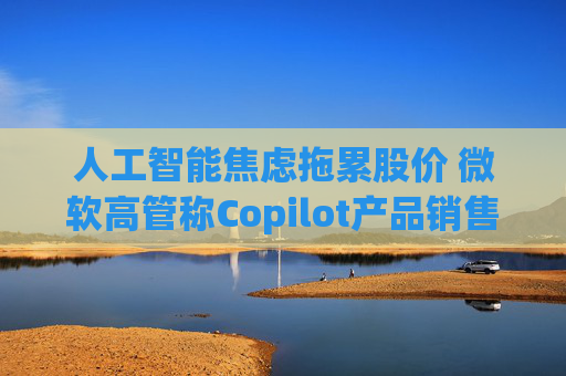 人工智能焦虑拖累股价 微软高管称Copilot产品销售势头良好