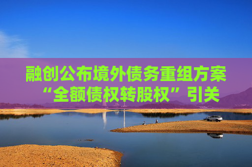 融创公布境外债务重组方案 “全额债权转股权”引关注