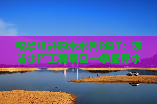 银华绍兴原水水利REIT：汤浦水库工程项目一季度原水收入同比下降68.8%
