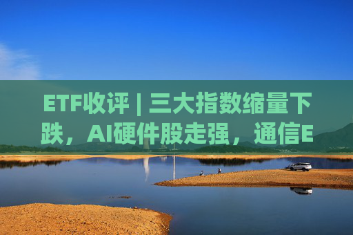 ETF收评 | 三大指数缩量下跌，AI硬件股走强，通信ETF国泰、通信ETF嘉实涨2%