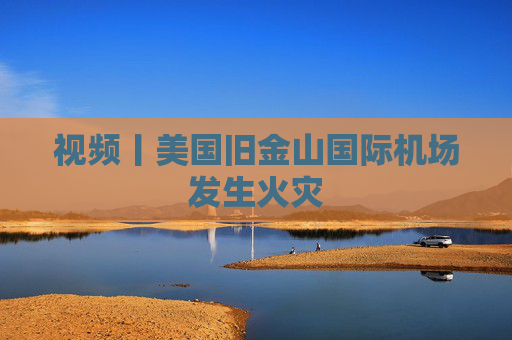 视频丨美国旧金山国际机场发生火灾