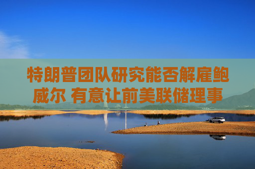 特朗普团队研究能否解雇鲍威尔 有意让前美联储理事凯文·沃什接任