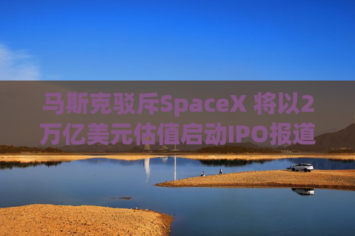 马斯克驳斥SpaceX 将以2万亿美元估值启动IPO报道