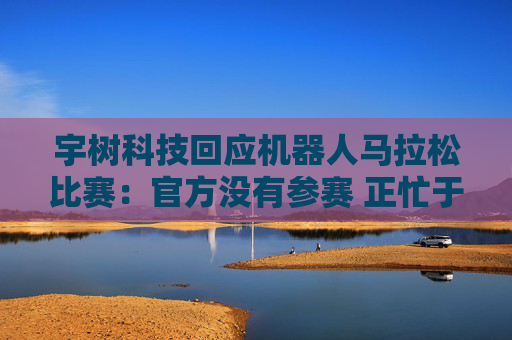 宇树科技回应机器人马拉松比赛：官方没有参赛 正忙于格斗直播