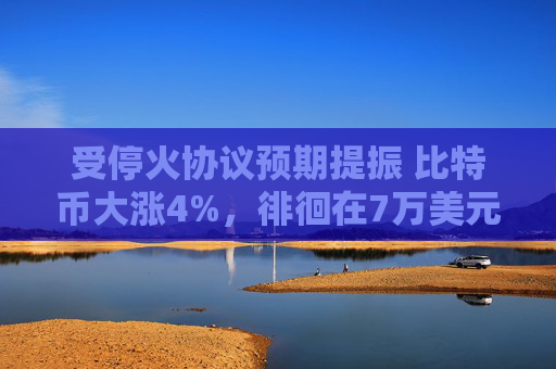 受停火协议预期提振 比特币大涨4%，徘徊在7万美元附近
