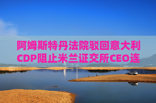 阿姆斯特丹法院驳回意大利CDP阻止米兰证交所CEO连任的申请