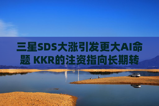 三星SDS大涨引发更大AI命题 KKR的注资指向长期转型