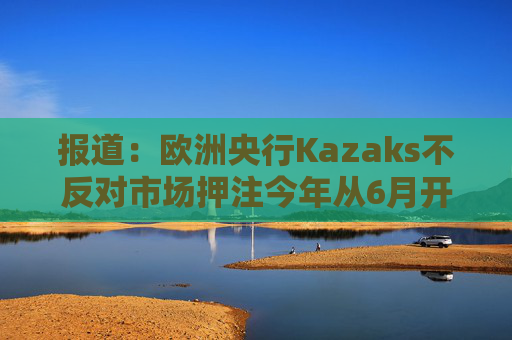 报道：欧洲央行Kazaks不反对市场押注今年从6月开始有两次加息