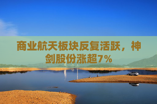 商业航天板块反复活跃，神剑股份涨超7%