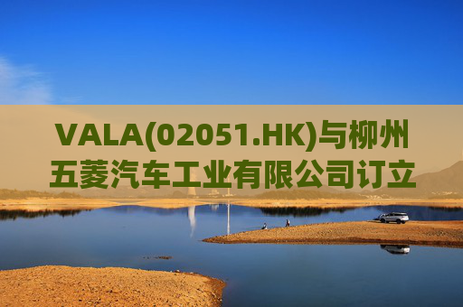 VALA(02051.HK)与柳州五菱汽车工业有限公司订立宿营车开发协议 第1张 VALA(02051.HK)与柳州五菱汽车工业有限公司订立宿营车开发协议 第1张