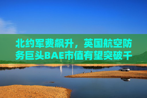 北约军费飙升，英国航空防务巨头BAE市值有望突破千亿美元