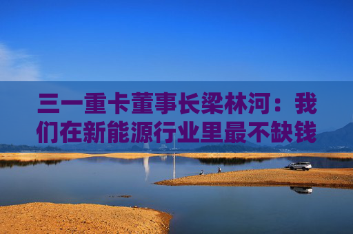三一重卡董事长梁林河：我们在新能源行业里最不缺钱，现在账上现金流有50多个亿