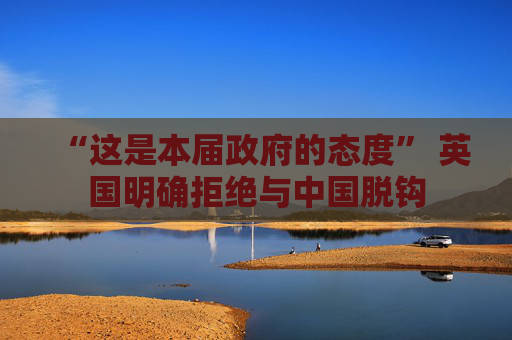 “这是本届政府的态度” 英国明确拒绝与中国脱钩