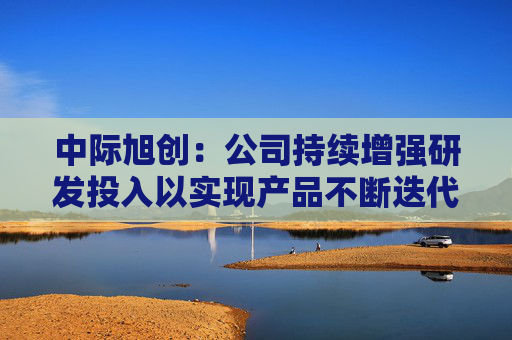 中际旭创：公司持续增强研发投入以实现产品不断迭代升级  第1张