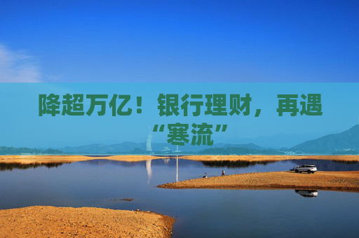 降超万亿！银行理财，再遇“寒流”