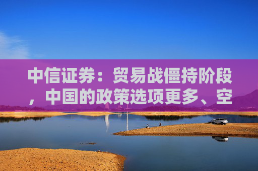 中信证券：贸易战僵持阶段，中国的政策选项更多、空间更大、能耗更久