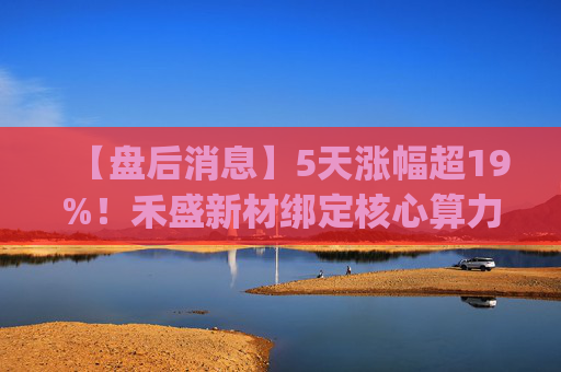 【盘后消息】5天涨幅超19%!禾盛新材绑定核心算力卡位AI Agent新时代 第1张 【盘后消息】5天涨幅超19%!禾盛新材绑定核心算力卡位AI Agent新时代 第1张