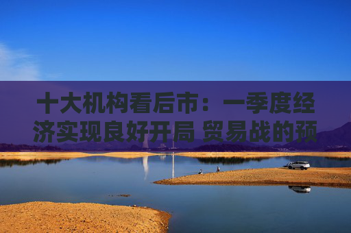 十大机构看后市：一季度经济实现良好开局 贸易战的预期回摆在即 中国的政策选项更多、能耗更久