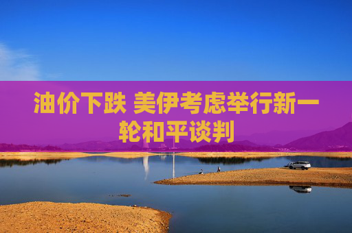 油价下跌 美伊考虑举行新一轮和平谈判