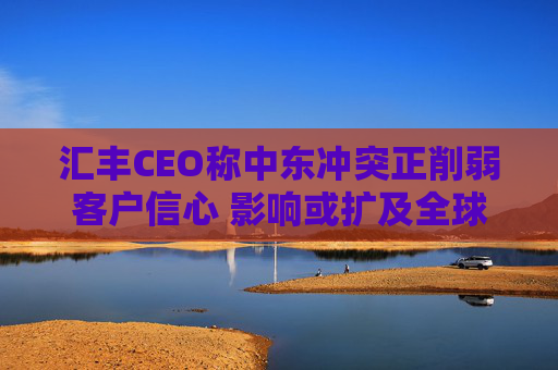 汇丰CEO称中东冲突正削弱客户信心 影响或扩及全球