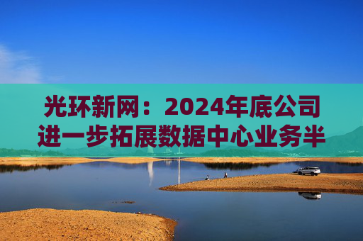光环新网：2024年底公司进一步拓展数据中心业务半径
