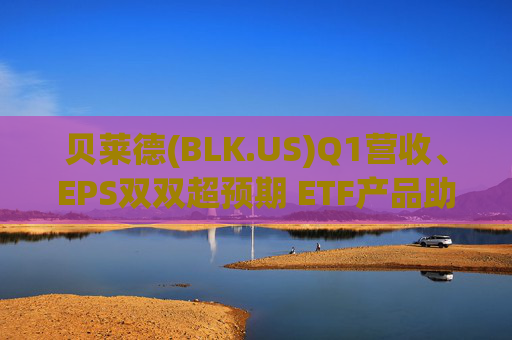 贝莱德(BLK.US)Q1营收、EPS双双超预期 ETF产品助力“吸金”1300亿美元